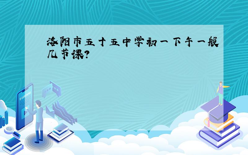 洛阳市五十五中学初一下午一般几节课?