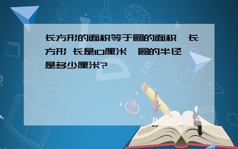 长方形的面积等于圆的面积,长方形 长是10厘米,圆的半径是多少厘米?