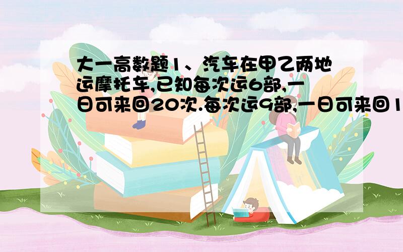 大一高数题1、汽车在甲乙两地运摩托车,已知每次运6部,一日可来回20次.每次运9部,一日可来回14次.若增多部数与减少的