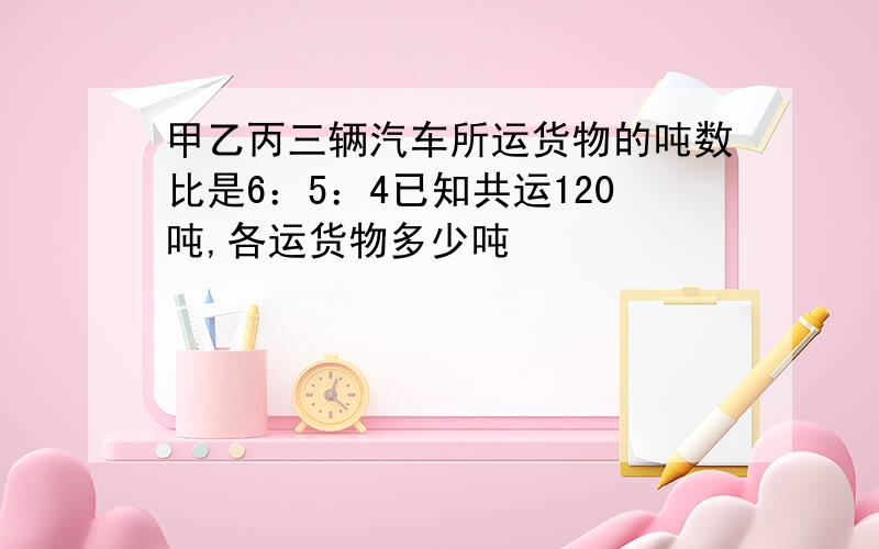 甲乙丙三辆汽车所运货物的吨数比是6：5：4已知共运120吨,各运货物多少吨