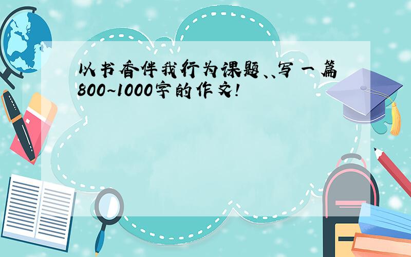 以书香伴我行为课题、、写一篇800~1000字的作文!