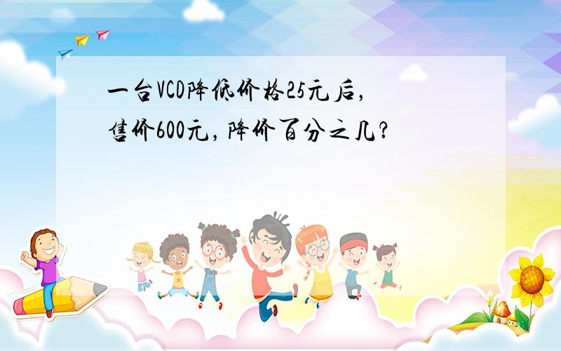 一台VCD降低价格25元后，售价600元，降价百分之几？