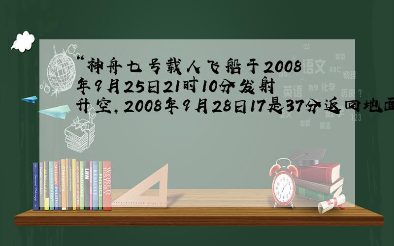 “神舟七号载人飞船于2008年9月25日21时10分发射升空,2008年9月28日17是37分返回地面,它在太空遨游了多