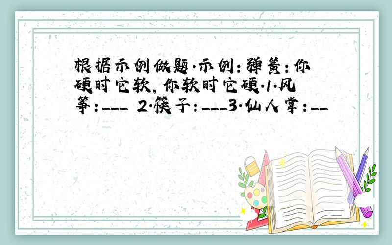 根据示例做题.示例：弹簧：你硬时它软,你软时它硬.1.风筝：＿＿＿ 2.筷子：＿＿＿3.仙人掌：＿＿