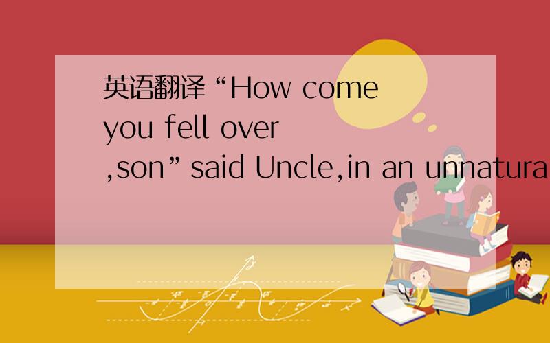 英语翻译“How come you fell over ,son”said Uncle,in an unnaturall