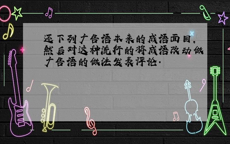 还下列广告语本来的成语面目,然后对这种流行的将成语改动做广告语的做法发表评论.