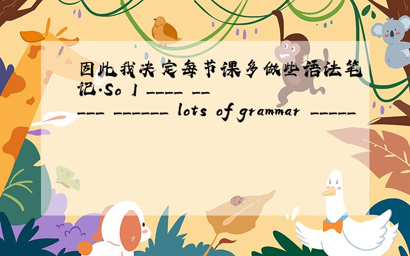 因此我决定每节课多做些语法笔记.So I ____ _____ ______ lots of grammar _____