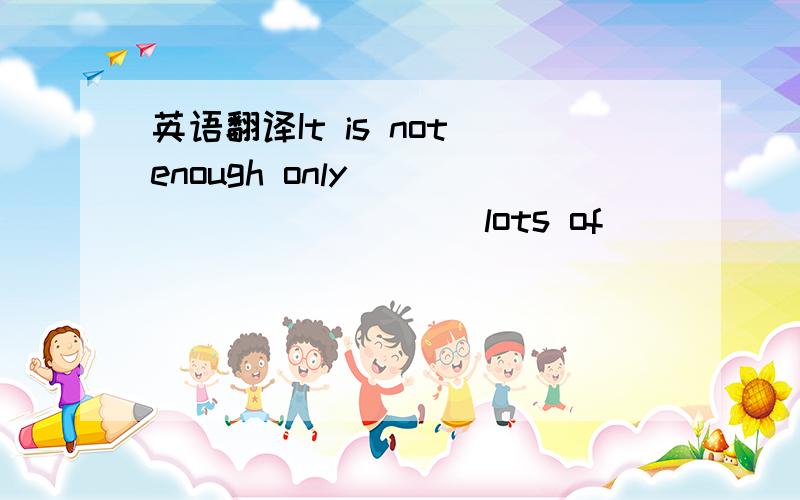 英语翻译It is not enough only _____ _____ lots of _____ _____.