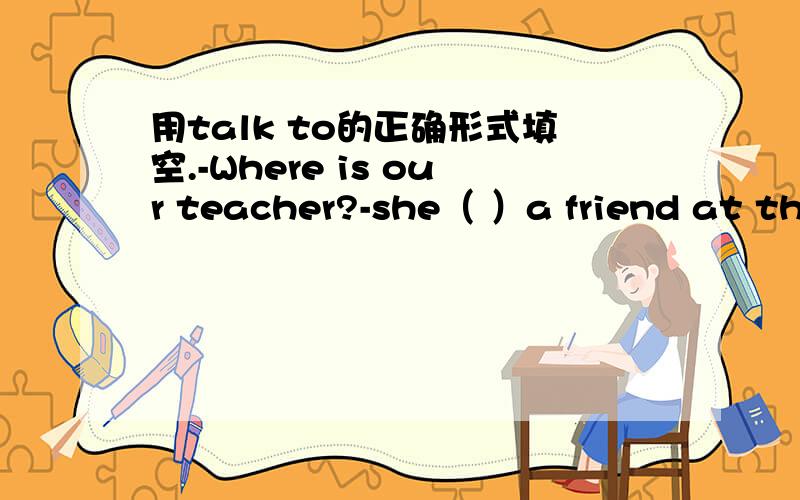 用talk to的正确形式填空.-Where is our teacher?-she（ ）a friend at the