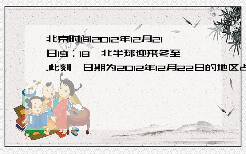 北京时间2012年12月21日19：18,北半球迎来冬至.此刻,日期为2012年12月22日的地区占全球面积的（）.