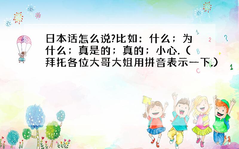 日本话怎么说?比如：什么；为什么；真是的；真的；小心.（拜托各位大哥大姐用拼音表示一下.）