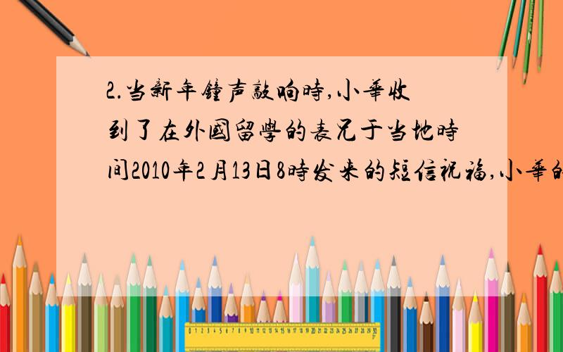 2．当新年钟声敲响时,小华收到了在外国留学的表兄于当地时间2010年2月13日8时发来的短信祝福,小华的表兄最有可能留学