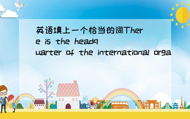 英语填上一个恰当的词There is the headquarter of the international orga