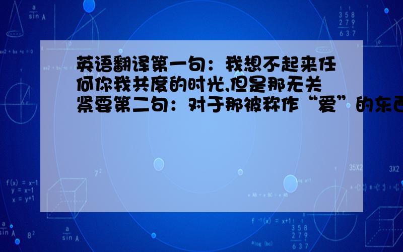 英语翻译第一句：我想不起来任何你我共度的时光,但是那无关紧要第二句：对于那被称作“爱”的东西第三句：至死不渝