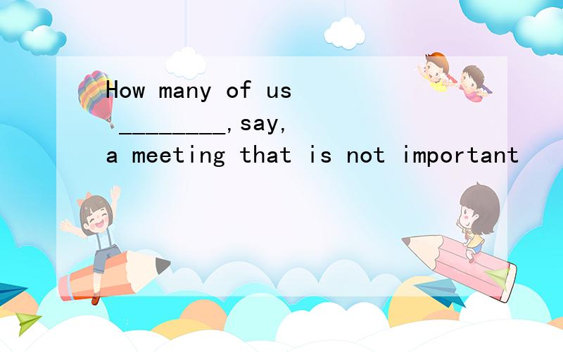 How many of us ________,say,a meeting that is not important