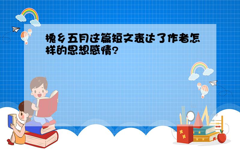 槐乡五月这篇短文表达了作者怎样的思想感情?