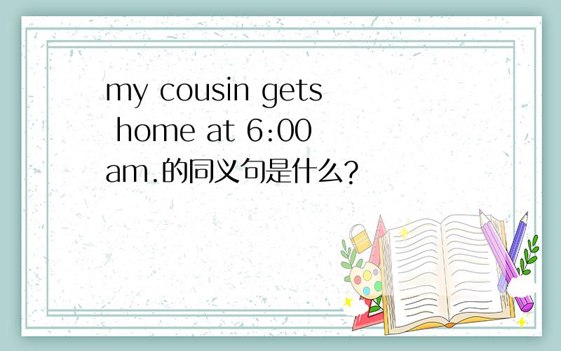 my cousin gets home at 6:00 am.的同义句是什么?