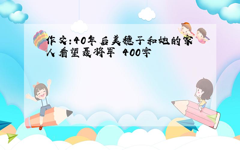 作文:40年后美穗子和她的家人看望聂将军 400字