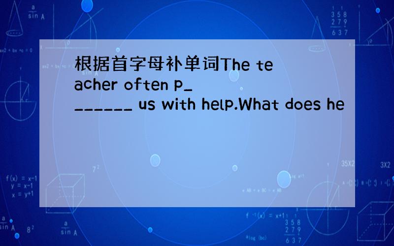 根据首字母补单词The teacher often p_______ us with help.What does he