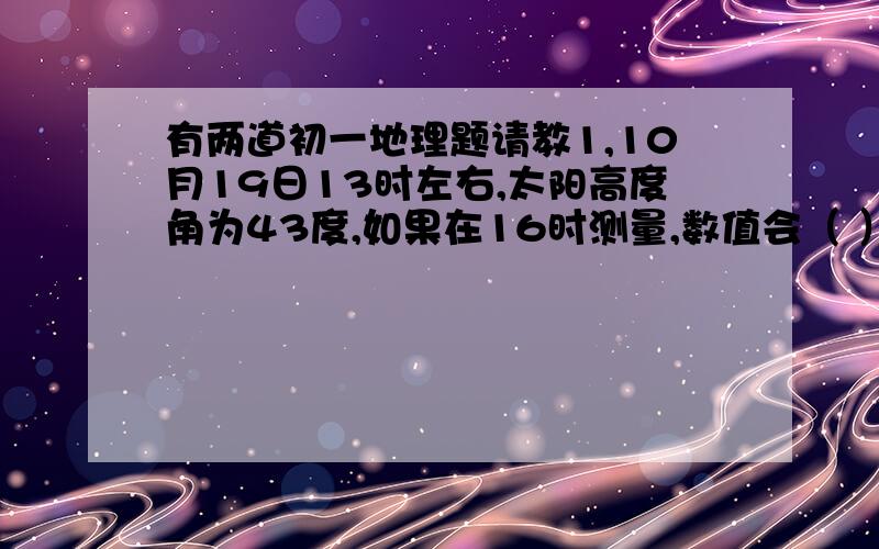 有两道初一地理题请教1,10月19日13时左右,太阳高度角为43度,如果在16时测量,数值会（ ）A变大 B变小 C不变