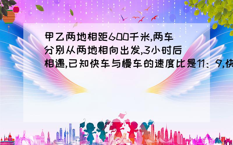 甲乙两地相距600千米,两车分别从两地相向出发,3小时后相遇,已知快车与慢车的速度比是11：9,快车与慢车的速度分别是多