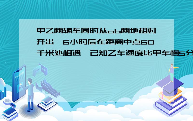 甲乙两辆车同时从ab两地相对开出,6小时后在距离中点60千米处相遇,已知乙车速度比甲车慢5分之1