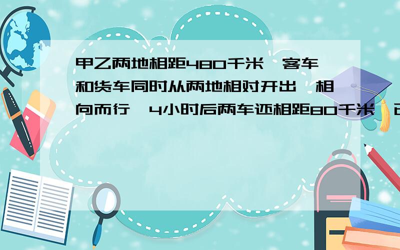 甲乙两地相距480千米,客车和货车同时从两地相对开出,相向而行,4小时后两车还相距80千米,已知货车每小时比