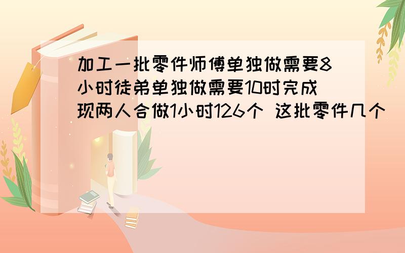 加工一批零件师傅单独做需要8小时徒弟单独做需要10时完成现两人合做1小时126个 这批零件几个