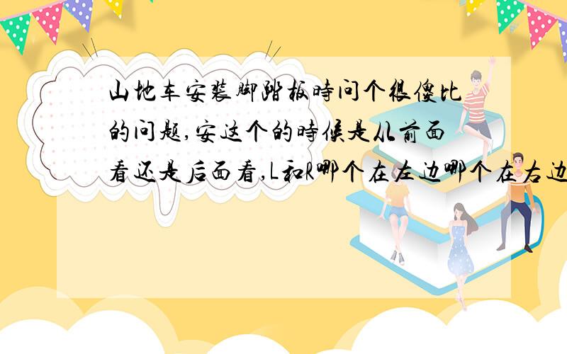 山地车安装脚踏板时问个很傻比的问题,安这个的时候是从前面看还是后面看,L和R哪个在左边哪个在右边?是不很二,那就赶紧回答