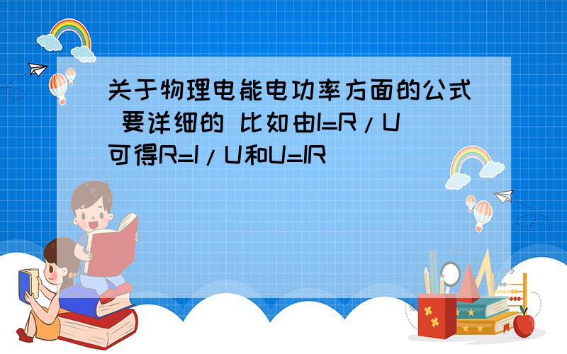 关于物理电能电功率方面的公式 要详细的 比如由I=R/U可得R=I/U和U=IR