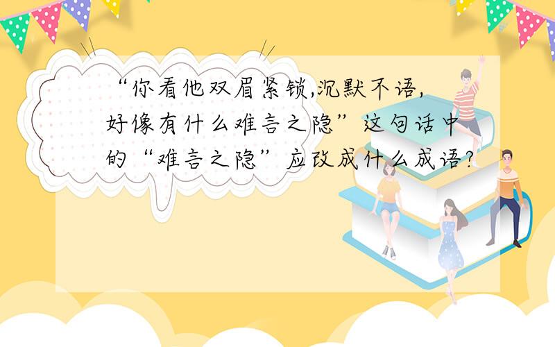 “你看他双眉紧锁,沉默不语,好像有什么难言之隐”这句话中的“难言之隐”应改成什么成语?