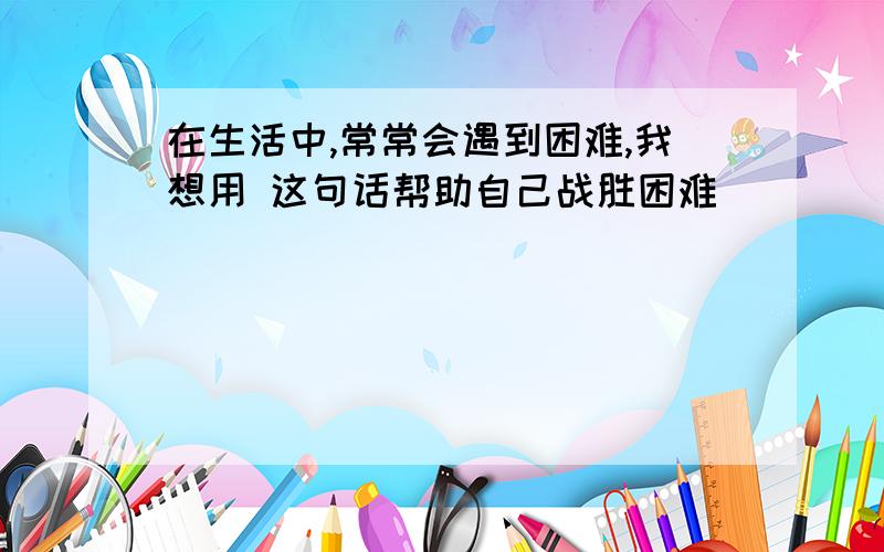 在生活中,常常会遇到困难,我想用 这句话帮助自己战胜困难