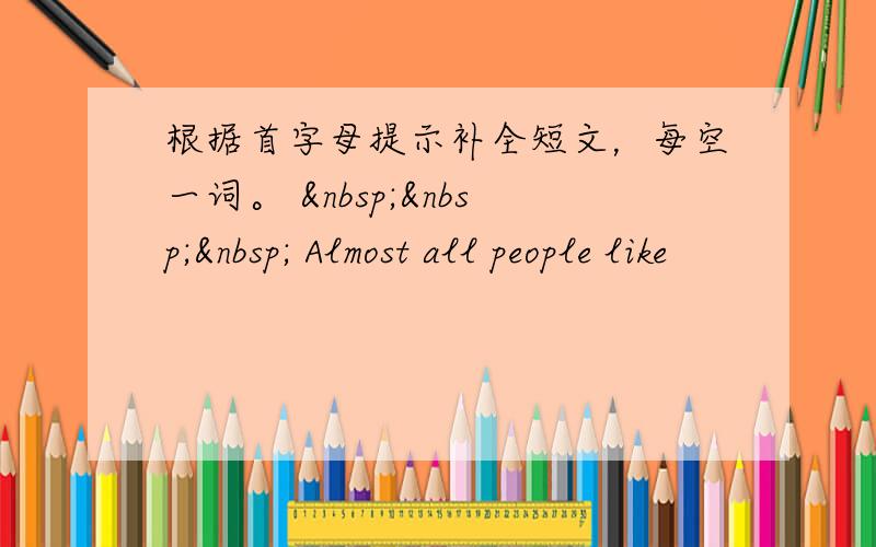 根据首字母提示补全短文，每空一词。     Almost all people like