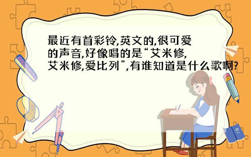 最近有首彩铃,英文的,很可爱的声音,好像唱的是“艾米修,艾米修,爱比列”,有谁知道是什么歌啊?