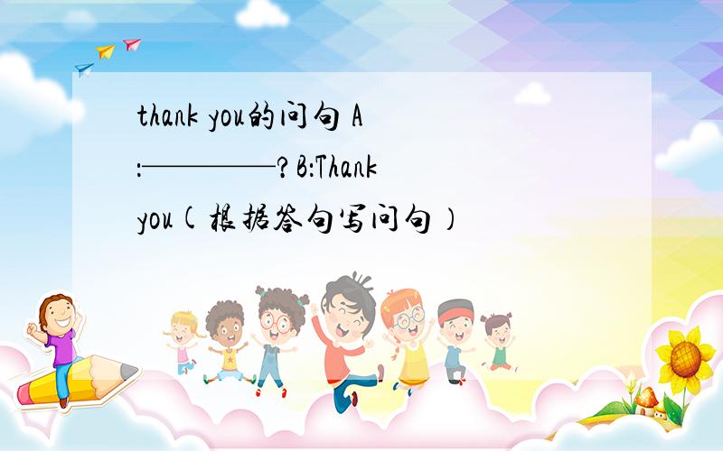 thank you的问句 A：————?B：Thank you(根据答句写问句）