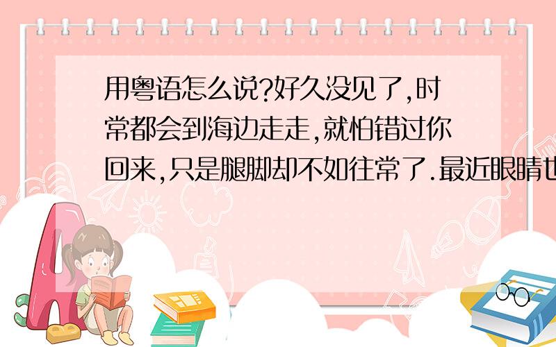 用粤语怎么说?好久没见了,时常都会到海边走走,就怕错过你回来,只是腿脚却不如往常了.最近眼睛也已不大好,看什么都迷迷糊糊