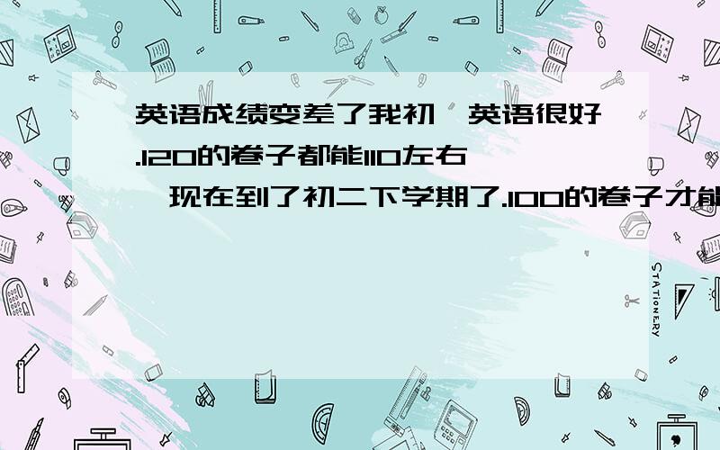 英语成绩变差了我初一英语很好.120的卷子都能110左右,现在到了初二下学期了.100的卷子才能考70多.我课外的英语也