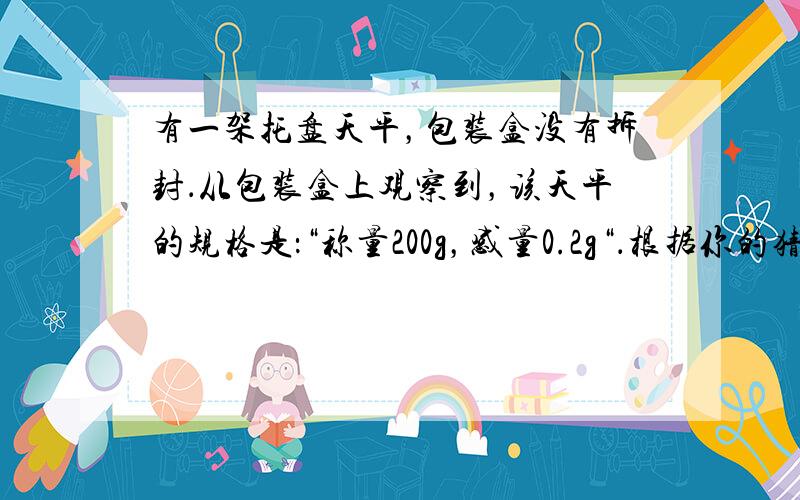 有一架托盘天平，包装盒没有拆封．从包装盒上观察到，该天平的规格是：“称量200g，感量0.2g“．根据你的猜想．该天平游