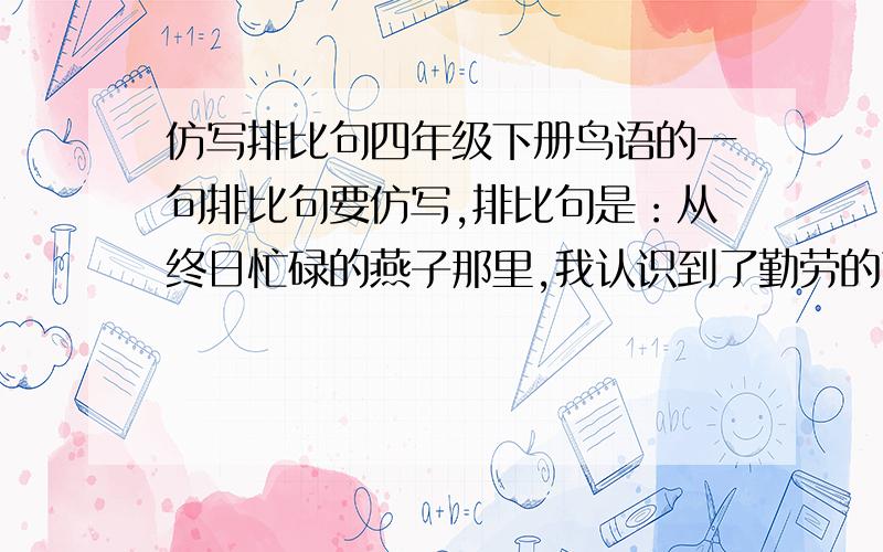 仿写排比句四年级下册鸟语的一句排比句要仿写,排比句是：从终日忙碌的燕子那里,我认识到了勤劳的可贵；从飞行整齐的大雁那里,