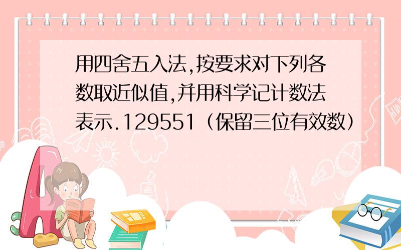 用四舍五入法,按要求对下列各数取近似值,并用科学记计数法表示.129551（保留三位有效数）