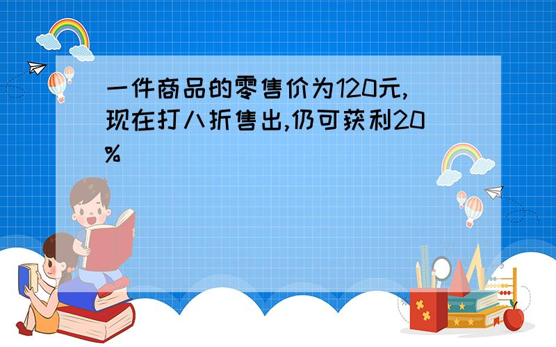 一件商品的零售价为120元,现在打八折售出,仍可获利20%