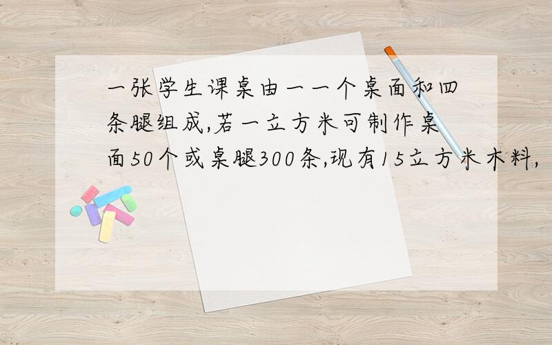 一张学生课桌由一一个桌面和四条腿组成,若一立方米可制作桌面50个或桌腿300条,现有15立方米木料,