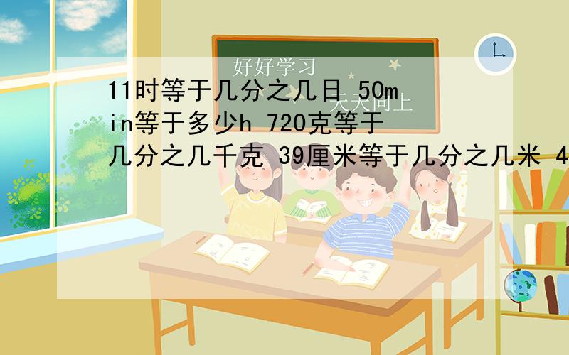 11时等于几分之几日 50min等于多少h 720克等于几分之几千克 39厘米等于几分之几米 45平方分米等于几分之米