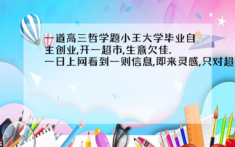 一道高三哲学题小王大学毕业自主创业,开一超市,生意欠佳.一日上网看到一则信息,即来灵感,只对超市货架进行重新摆放,生意遂