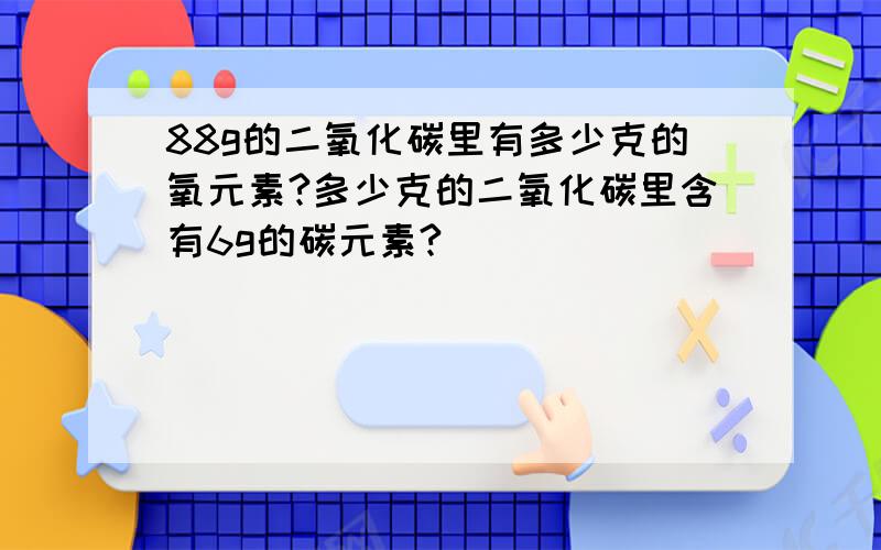 88g的二氧化碳里有多少克的氧元素?多少克的二氧化碳里含有6g的碳元素?