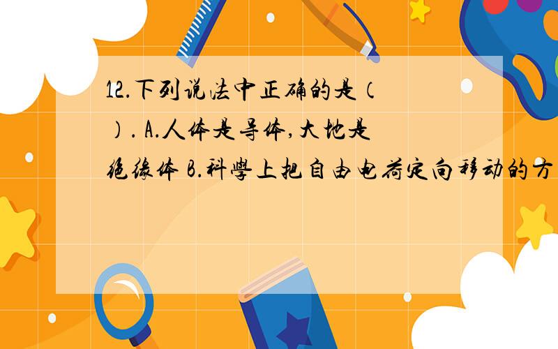 12．下列说法中正确的是（ ）． A．人体是导体,大地是绝缘体 B．科学上把自由电荷定向移动的方向规定为电