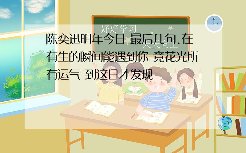 陈奕迅明年今日 最后几句.在有生的瞬间能遇到你 竟花光所有运气 到这日才发现