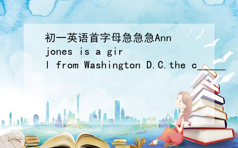 初一英语首字母急急急Ann jones is a girl from Washington D.C.the c_____