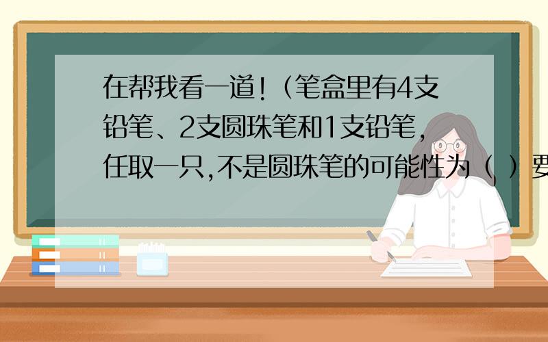 在帮我看一道!（笔盒里有4支铅笔、2支圆珠笔和1支铅笔,任取一只,不是圆珠笔的可能性为（ ）要填对哦!