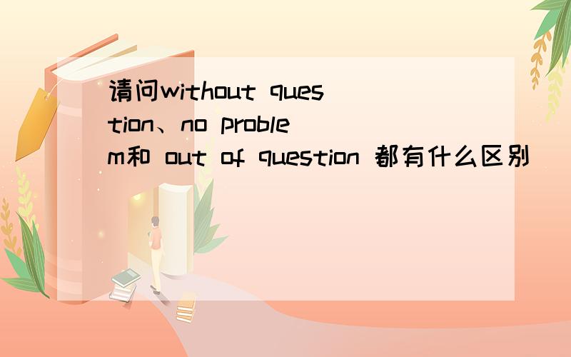 请问without question、no problem和 out of question 都有什么区别